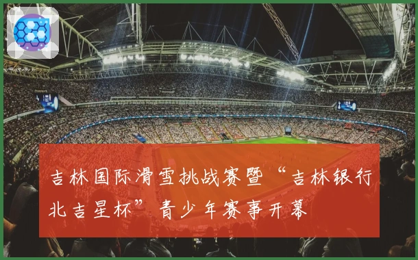 吉林国际滑雪挑战赛暨“吉林银行北吉星杯”青少年赛事开幕