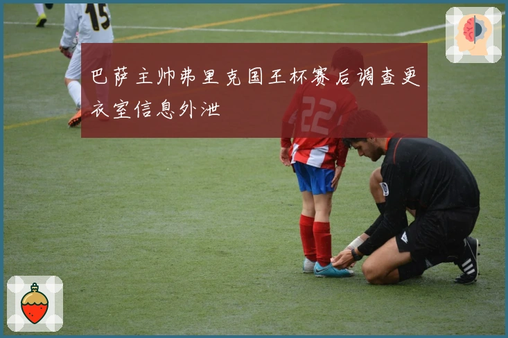 巴萨主帅弗里克国王杯赛后调查更衣室信息外泄