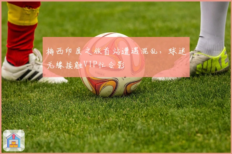 梅西印度之旅首站遭遇混乱，球迷无缘接触VIP忙合影