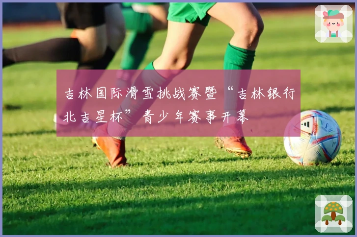 吉林国际滑雪挑战赛暨“吉林银行北吉星杯”青少年赛事开幕