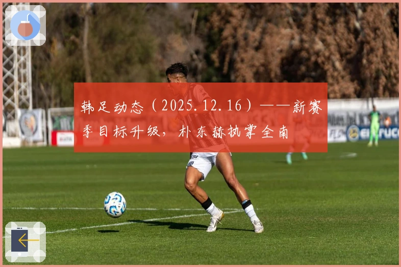 韩足动态（2025.12.16）——新赛季目标升级，朴东赫执掌全南