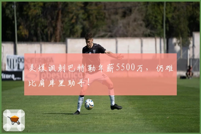 美媒讽刺巴特勒年薪5500万，仍难比肩库里助手！