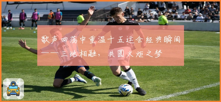 歌声回荡中重温十五运会经典瞬间——三地相融，共圆火炬之梦